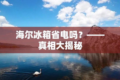 海尔冰箱省电吗?——真相大揭秘