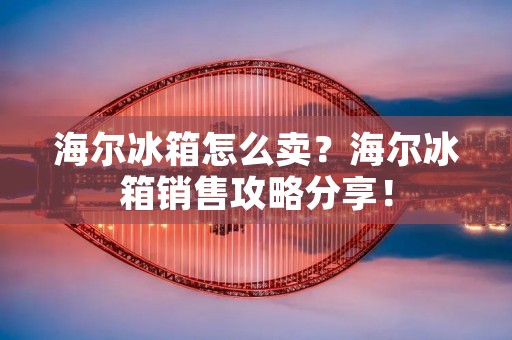 海尔冰箱怎么卖？海尔冰箱销售攻略分享！