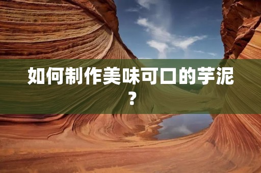 如何制作美味可口的芋泥？