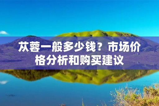 苁蓉一般多少钱？市场价格分析和购买建议