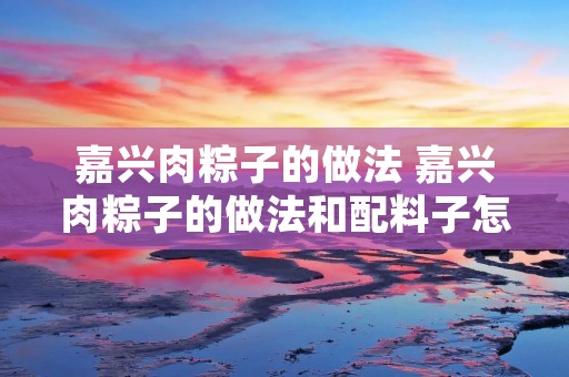 嘉兴肉粽子的做法 嘉兴肉粽子的做法和配料子怎样做好吃