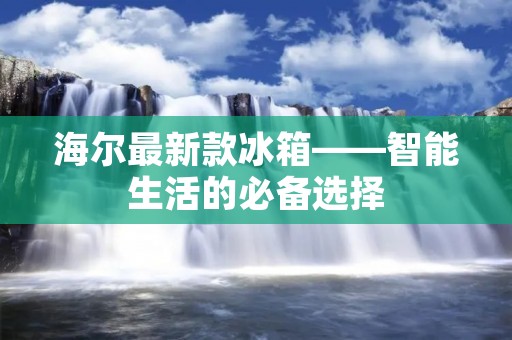 海尔最新款冰箱——智能生活的必备选择 海尔最新款冰箱——智能生活的必备选择
