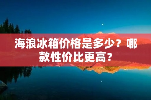 海浪冰箱价格是多少？哪款性价比更高？