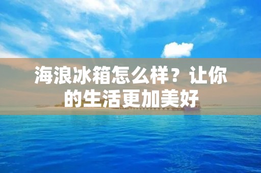 海浪冰箱怎么样?让你的生活更加美好 海浪冰箱怎么样?让你的生活更加美好