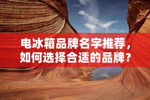 电冰箱品牌名字推荐，如何选择合适的品牌？