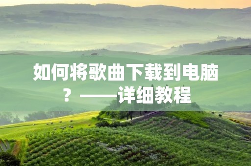 如何将歌曲下载到电脑?——详细教程 如何将歌曲下载到电脑?——详细教程