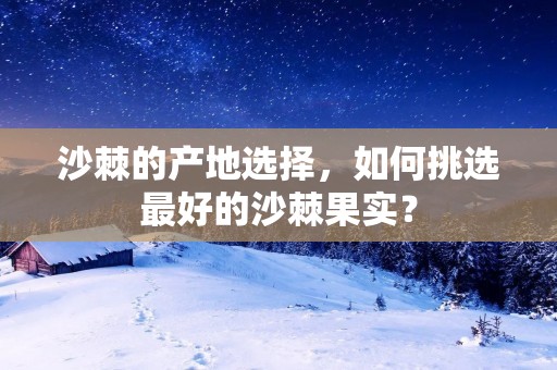 沙棘的产地选择,如何挑选最好的沙棘果实?