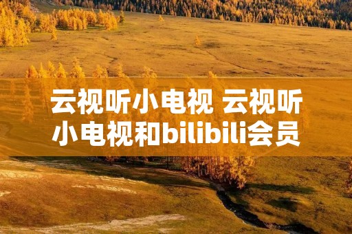 云视听小电视 云视听小电视和bilibili会员 云视听小电视 云视听小电视和bilibili会员