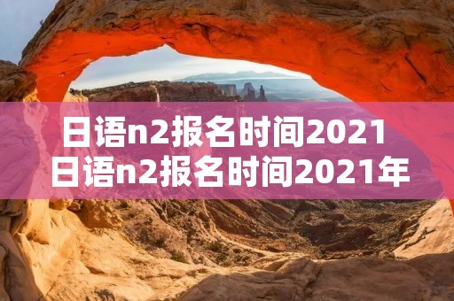 日语n2报名时间2021 日语n2报名时间2021年