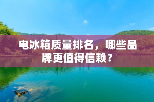 电冰箱质量排名，哪些品牌更值得信赖？