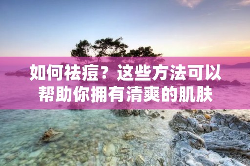 如何祛痘？这些方法可以帮助你拥有清爽的肌肤