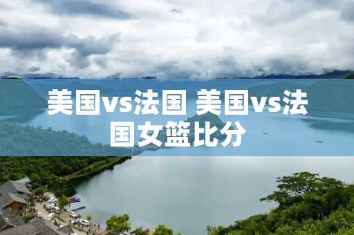 美国vs法国 美国vs法国女篮比分