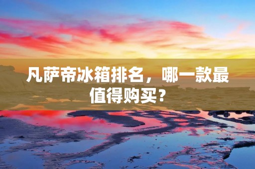 凡萨帝冰箱排名,哪一款最值得购买? 凡萨帝冰箱排名,哪一款最值得购买?