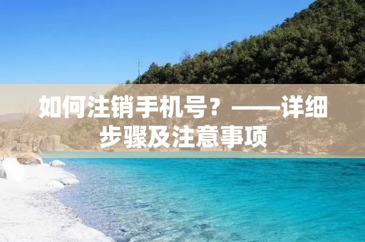 如何注销手机号?——详细步骤及注意事项 如何注销手机号?——详细步骤及注意事项