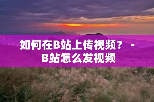 如何在B站上传视频？ - B站怎么发视频