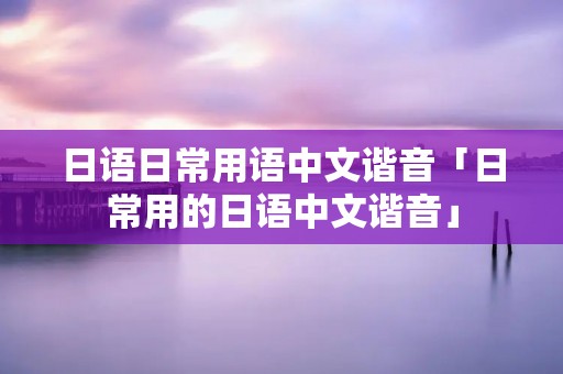 日语日常用语中文谐音「日常用的日语中文谐音」 日语日常用语中文谐音「日常用的日语中文谐音」