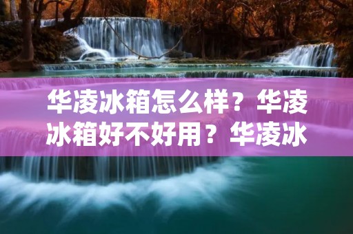 华凌冰箱怎么样？华凌冰箱好不好用？华凌冰箱值不值得购买？