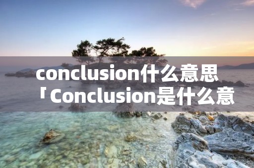 conclusion什么意思「Conclusion是什么意思」 conclusion什么意思「Conclusion是什么意思」