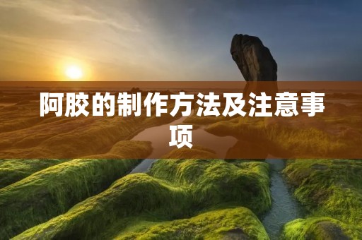 阿胶的制作方法及注意事项 阿胶的制作方法及注意事项