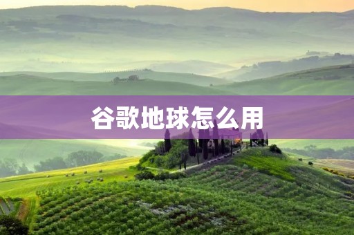 谷歌地球怎么用：详细介绍谷歌地球的使用方法
