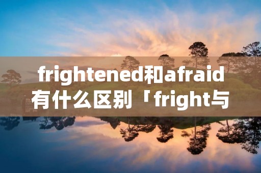 frightened和afraid有什么区别「fright与afraid的区别」 frightened和afraid有什么区别「fright与afraid的区别」