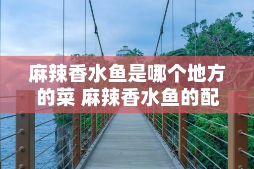 麻辣香水鱼是哪个地方的菜 麻辣香水鱼的配菜 麻辣香水鱼是哪个地方的菜 麻辣香水鱼的配菜
