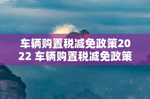 车辆购置税减免政策2022 车辆购置税减免政策2022什么时候开始执行