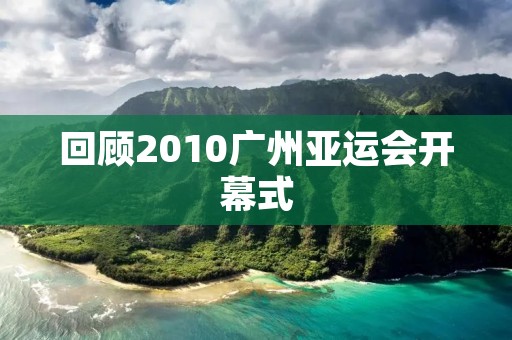 回顾2010广州亚运会开幕式:绚烂多彩的文化盛宴 回顾2010广州亚运会开幕式:绚烂多彩的文化盛宴