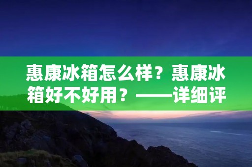 惠康冰箱怎么样？惠康冰箱好不好用？——详细评测报告