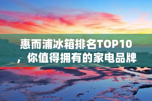 惠而浦冰箱排名TOP10，你值得拥有的家电品牌