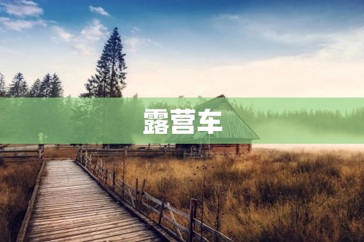 露营车:自驾出行的最佳选择 露营车:自驾出行的最佳选择
