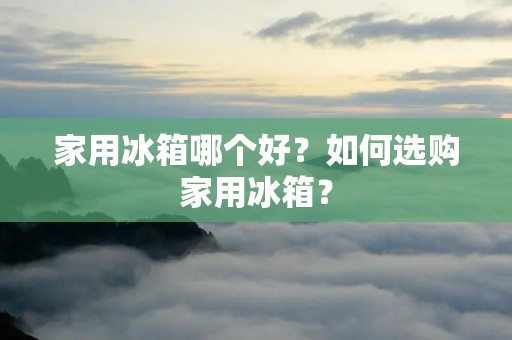 家用冰箱哪个好？如何选购家用冰箱？