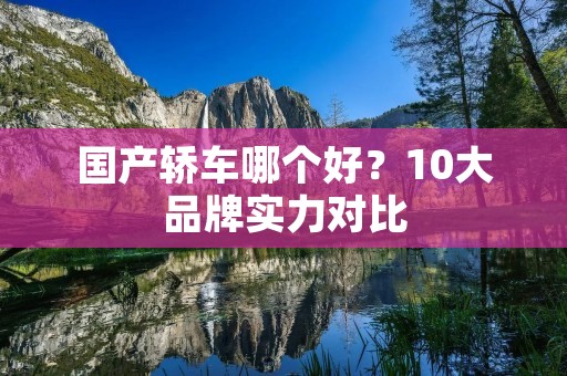 国产轿车哪个好？10大品牌实力对比