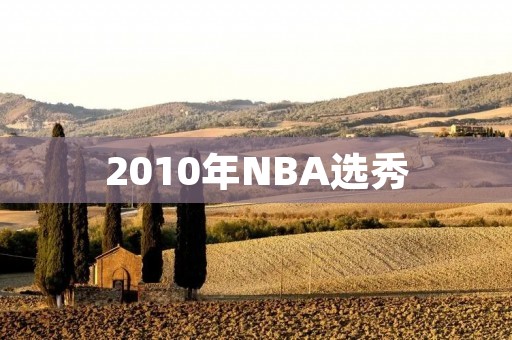 2010年NBA选秀:一场伟大的篮球盛宴 2010年NBA选秀:一场伟大的篮球盛宴