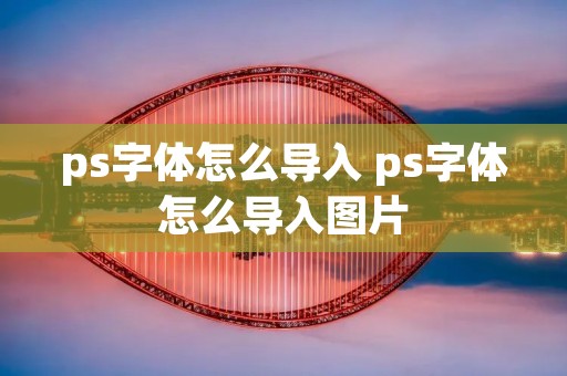ps字体怎么导入 ps字体怎么导入图片 ps字体怎么导入 ps字体怎么导入图片