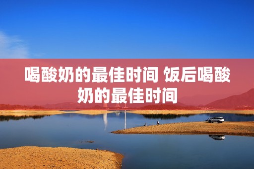 喝酸奶的最佳时间 饭后喝酸奶的最佳时间