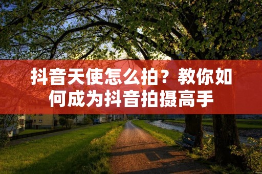 抖音天使怎么拍？教你如何成为抖音拍摄高手