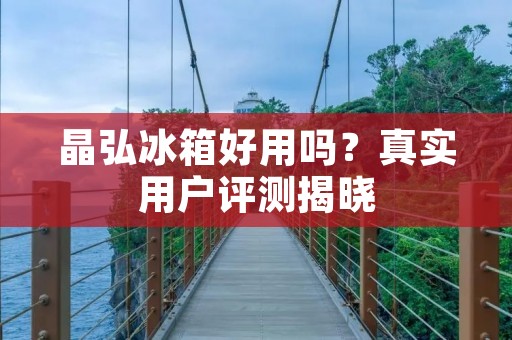 晶弘冰箱好用吗？真实用户评测揭晓