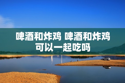 啤酒和炸鸡 啤酒和炸鸡可以一起吃吗