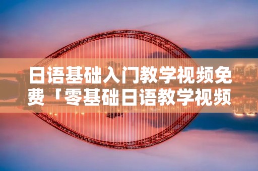 日语基础入门教学视频免费「零基础日语教学视频」 日语基础入门教学视频免费「零基础日语教学视频」
