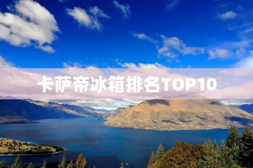卡萨帝冰箱排名TOP10:哪个款式最受欢迎? 卡萨帝冰箱排名TOP10:哪个款式最受欢迎?