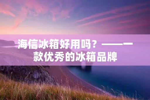 海信冰箱好用吗？——一款优秀的冰箱品牌