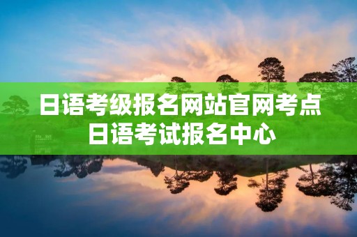 日语考级报名网站官网考点 日语考试报名中心