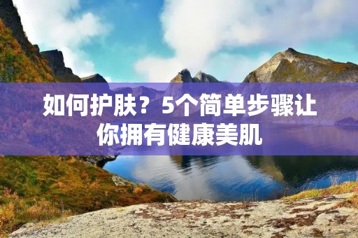 如何护肤?5个简单步骤让你拥有健康美肌 如何护肤?5个简单步骤让你拥有健康美肌