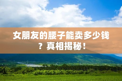 女朋友的腰子能卖多少钱？真相揭秘！