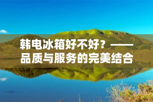 韩电冰箱好不好？——品质与服务的完美结合