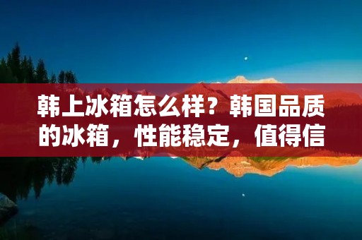 韩上冰箱怎么样？韩国品质的冰箱，性能稳定，值得信赖！