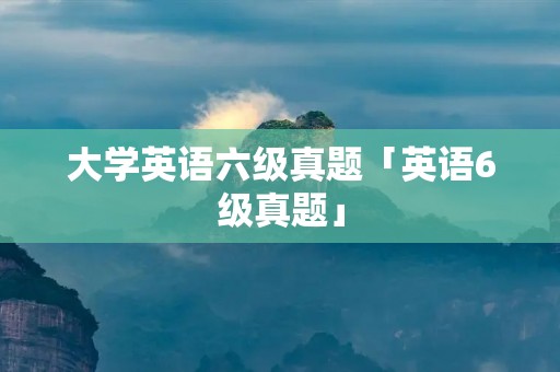 大学英语六级真题「英语6级真题」