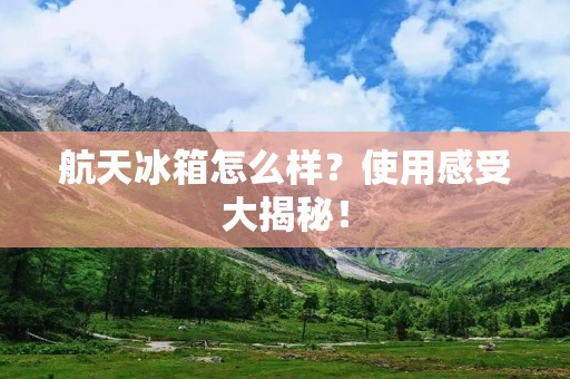 航天冰箱怎么样？使用感受大揭秘！