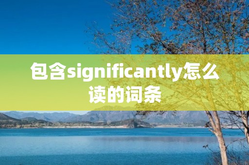 包含significantly怎么读的词条 包含significantly怎么读的词条
